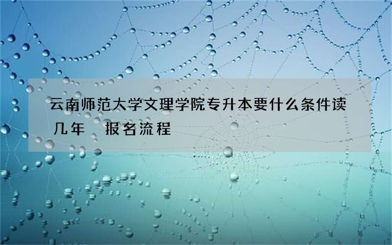 云南师范大学文理学院专升本要什么条件读几年 报名流程